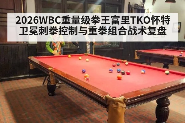 2026WBC重量级拳王富里TKO怀特卫冕刺拳控制与重拳组合战术复盘