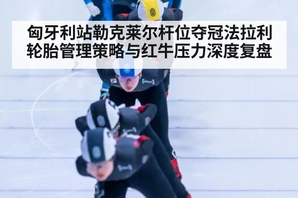 匈牙利站勒克莱尔杆位夺冠法拉利轮胎管理策略与红牛压力深度复盘