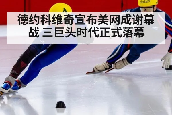 德约科维奇宣布美网成谢幕战 三巨头时代正式落幕