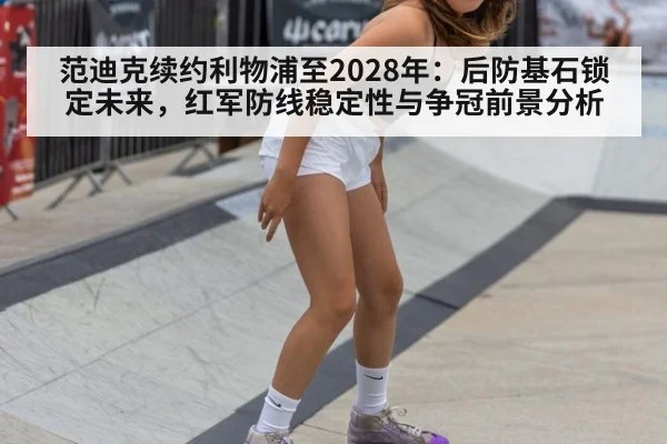 范迪克续约利物浦至2028年：后防基石锁定未来，红军防线稳定性与争冠前景分析